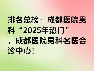 排名总榜：成都医院男科“2025年热门”，成都医院男科名医会诊中心！