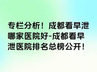 专栏分析！成都看早泄哪家医院好-成都看早泄医院排名总榜公开！