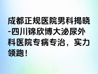 成都正规医院男科揭晓-四川锦欣博大泌尿外科医院专病专治，实力领跑！
