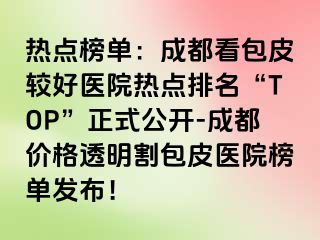 热点榜单：成都看包皮较好医院热点排名“TOP”正式公开-成都价格透明割包皮医院榜单发布！