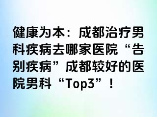 健康为本：成都治疗男科疾病去哪家医院“告别疾病”成都较好的医院男科“Top3”！