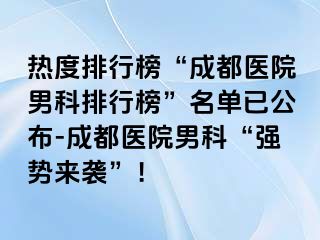 热度排行榜“成都医院男科排行榜”名单已公布-成都医院男科“强势来袭”！