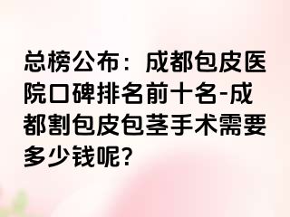 总榜公布：成都包皮医院口碑排名前十名-成都割包皮包茎手术需要多少钱呢？