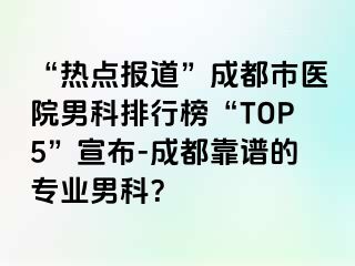 “热点报道”成都市医院男科排行榜“TOP5”宣布-成都靠谱的专业男科？