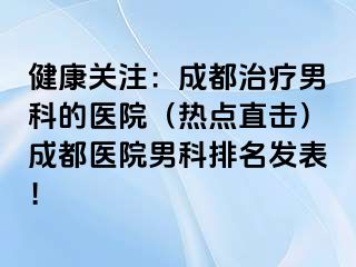 健康关注：成都治疗男科的医院（热点直击）成都医院男科排名发表！