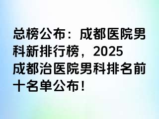 总榜公布：成都医院男科新排行榜，2025成都治医院男科排名前十名单公布！
