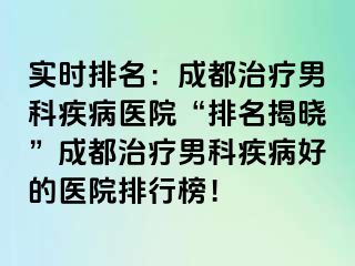 实时排名：成都治疗男科疾病医院“排名揭晓”成都治疗男科疾病好的医院排行榜！