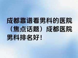 成都靠谱看男科的医院（焦点话题）成都医院男科排名好！