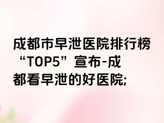 成都市早泄医院排行榜“TOP5”宣布-成都看早泄的好医院;