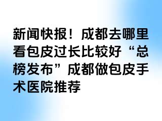 新闻快报！成都去哪里看包皮过长比较好“总榜发布”成都做包皮手术医院推荐