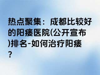 热点聚集：成都比较好的阳痿医院(公开宣布)排名-如何治疗阳痿？