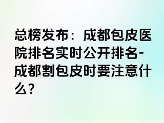 总榜发布：成都包皮医院排名实时公开排名-成都割包皮时要注意什么？