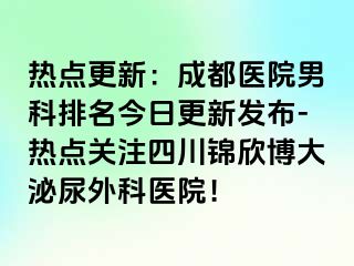 热点更新：成都医院男科排名今日更新发布-热点关注四川锦欣博大泌尿外科医院！