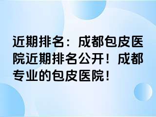 近期排名：成都包皮医院近期排名公开！成都专业的包皮医院！