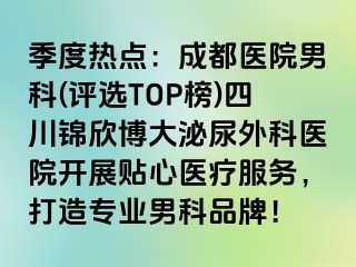 季度热点：成都医院男科(评选TOP榜)四川锦欣博大泌尿外科医院开展贴心医疗服务，打造专业男科品牌！
