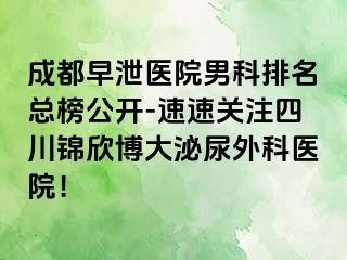 成都早泄医院男科排名总榜公开-速速关注四川锦欣博大泌尿外科医院！