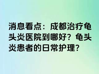 消息看点：成都治疗龟头炎医院到哪好？龟头炎患者的日常护理？