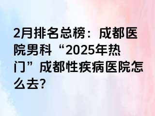 2月排名总榜：成都医院男科“2025年热门”成都性疾病医院怎么去？
