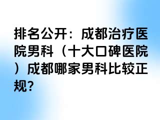 排名公开：成都治疗医院男科（十大口碑医院）成都哪家男科比较正规？
