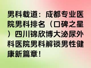 男科载道：成都专业医院男科排名（口碑之星）四川锦欣博大泌尿外科医院男科解锁男性健康新篇章！