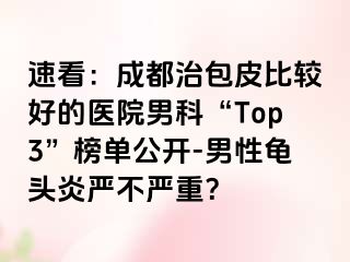 速看：成都治包皮比较好的医院男科“Top3”榜单公开-男性龟头炎严不严重？