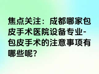 焦点关注：成都哪家包皮手术医院设备专业-包皮手术的注意事项有哪些呢？