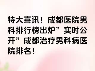 特大喜讯！成都医院男科排行榜出炉”实时公开”成都治疗男科病医院排名！