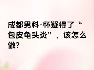 成都男科-怀疑得了“包皮龟头炎”，该怎么做？