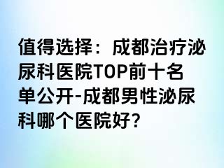值得选择：成都治疗泌尿科医院TOP前十名单公开-成都男性泌尿科哪个医院好？