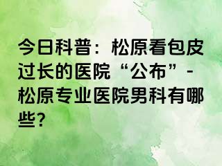 今日科普：松原看包皮过长的医院“公布”-松原专业医院男科有哪些？