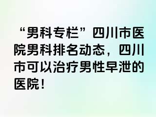 “男科专栏”四川市医院男科排名动态，四川市可以治疗男性早泄的医院！