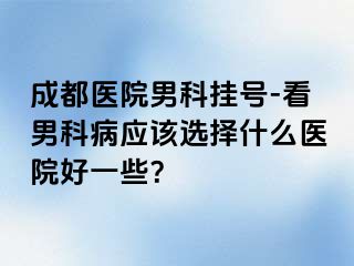 成都医院男科挂号-看男科病应该选择什么医院好一些？
