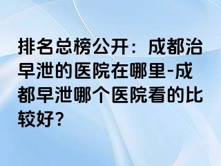 排名总榜公开：成都治早泄的医院在哪里-成都早泄哪个医院看的比较好？