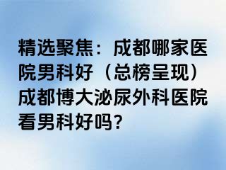 精选聚焦：成都哪家医院男科好（总榜呈现）成都博大泌尿外科医院看男科好吗？