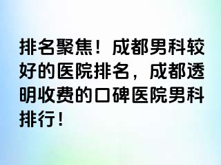 排名聚焦！成都男科较好的医院排名，成都透明收费的口碑医院男科排行！