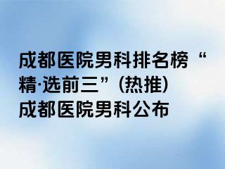 成都医院男科排名榜“精·选前三”(热推)成都医院男科公布