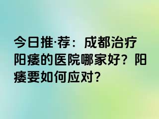 今日推·荐：成都治疗阳痿的医院哪家好？阳痿要如何应对？