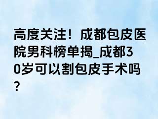 高度关注！成都包皮医院男科榜单揭_成都30岁可以割包皮手术吗？