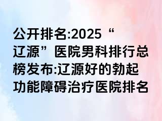 公开排名:2025“辽源”医院男科排行总榜发布:辽源好的勃起功能障碍治疗医院排名