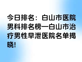 今日排名：白山市医院男科排名榜—白山市治疗男性早泄医院名单揭晓!