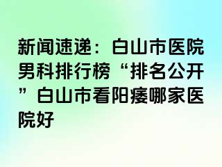 新闻速递：白山市医院男科排行榜“排名公开”白山市看阳痿哪家医院好