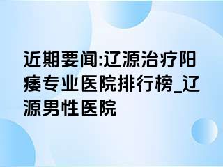 近期要闻:辽源治疗阳痿专业医院排行榜_辽源男性医院