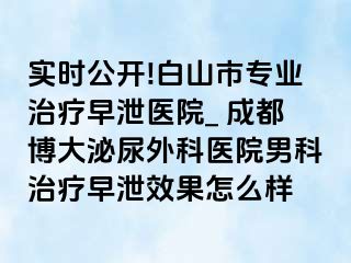 实时公开!白山市专业治疗早泄医院_ 成都博大泌尿外科医院男科治疗早泄效果怎么样