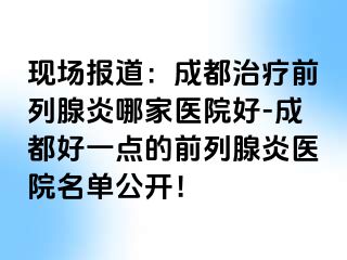 现场报道：成都治疗前列腺炎哪家医院好-成都好一点的前列腺炎医院名单公开！