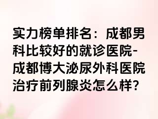 实力榜单排名：成都男科比较好的就诊医院-成都博大泌尿外科医院治疗前列腺炎怎么样？