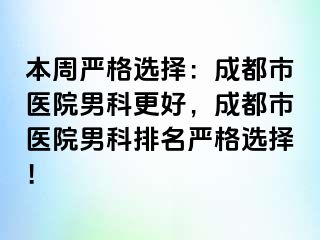 本周严格选择：成都市医院男科更好，成都市医院男科排名严格选择！