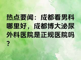 热点要闻：成都看男科哪里好，成都博大泌尿外科医院是正规医院吗？