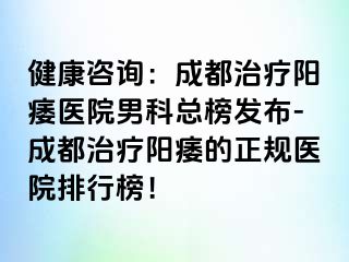 健康咨询：成都治疗阳痿医院男科总榜发布-成都治疗阳痿的正规医院排行榜！
