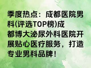 季度热点：成都医院男科(评选TOP榜)成都博大泌尿外科医院开展贴心医疗服务，打造专业男科品牌！