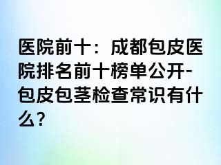 医院前十：成都包皮医院排名前十榜单公开-包皮包茎检查常识有什么？